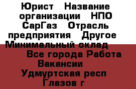 Юрист › Название организации ­ НПО СарГаз › Отрасль предприятия ­ Другое › Минимальный оклад ­ 15 000 - Все города Работа » Вакансии   . Удмуртская респ.,Глазов г.